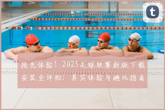 抢先体验！2025足球联赛新版下载安装全评测：真实体验与避坑指南
