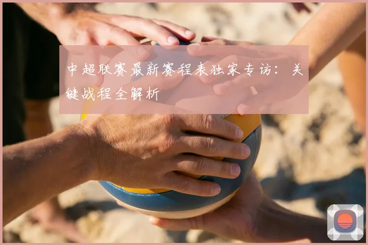 中超联赛最新赛程表独家专访：关键战程全解析