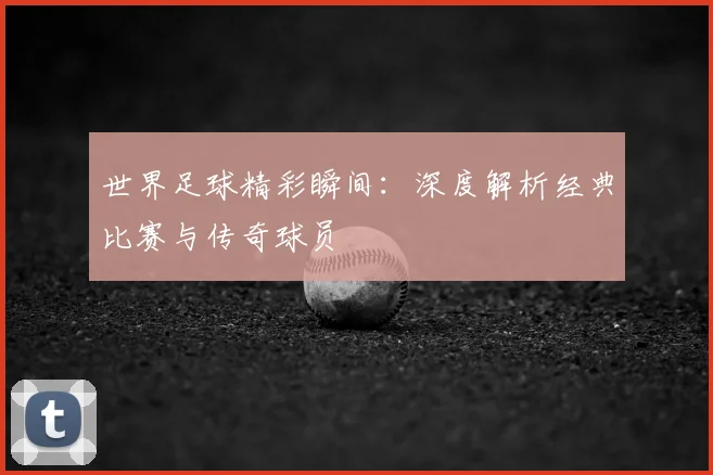 世界足球精彩瞬间：深度解析经典比赛与传奇球员