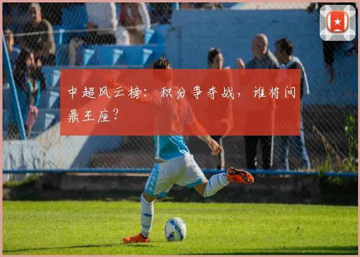 中超风云榜:积分争夺战,谁将问鼎王座?