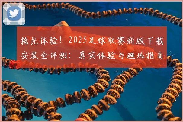 抢先体验！2025足球联赛新版下载安装全评测：真实体验与避坑指南