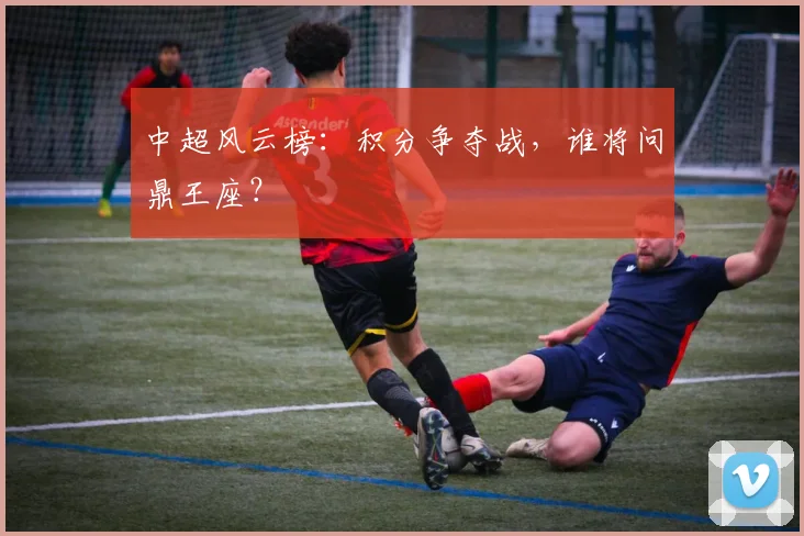 中超风云榜：积分争夺战，谁将问鼎王座？